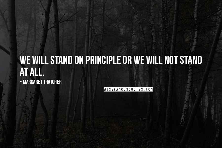 Margaret Thatcher Quotes: We will stand on principle or we will not stand at all.