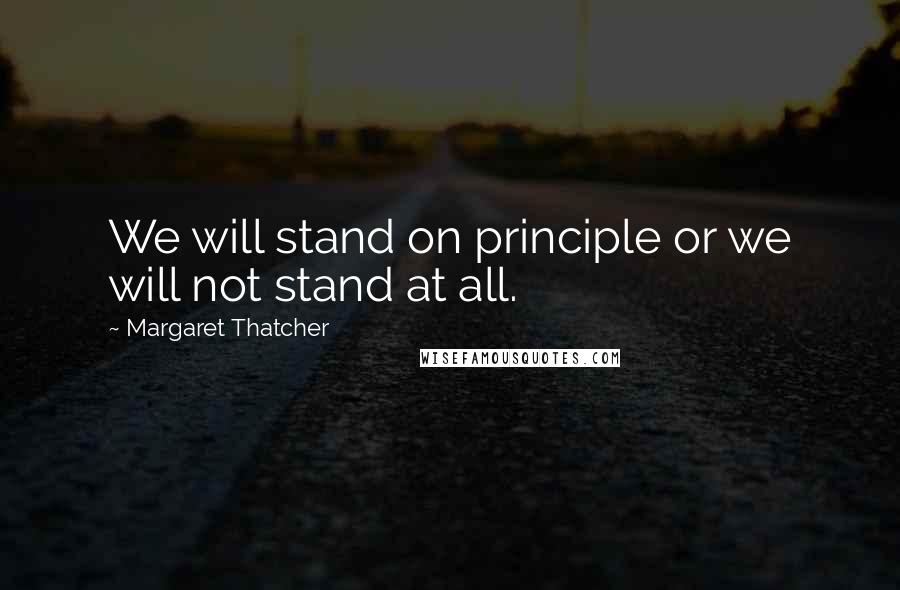 Margaret Thatcher Quotes: We will stand on principle or we will not stand at all.