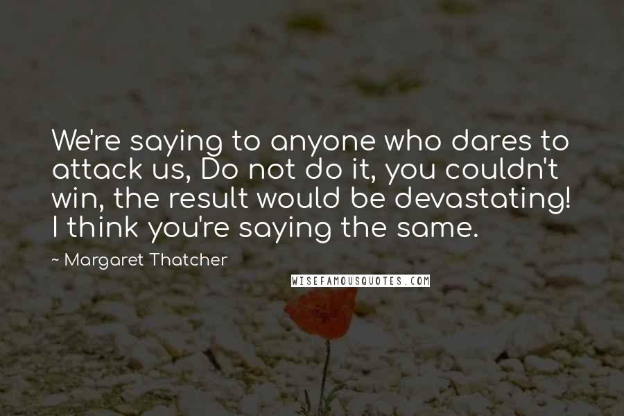 Margaret Thatcher Quotes: We're saying to anyone who dares to attack us, Do not do it, you couldn't win, the result would be devastating! I think you're saying the same.