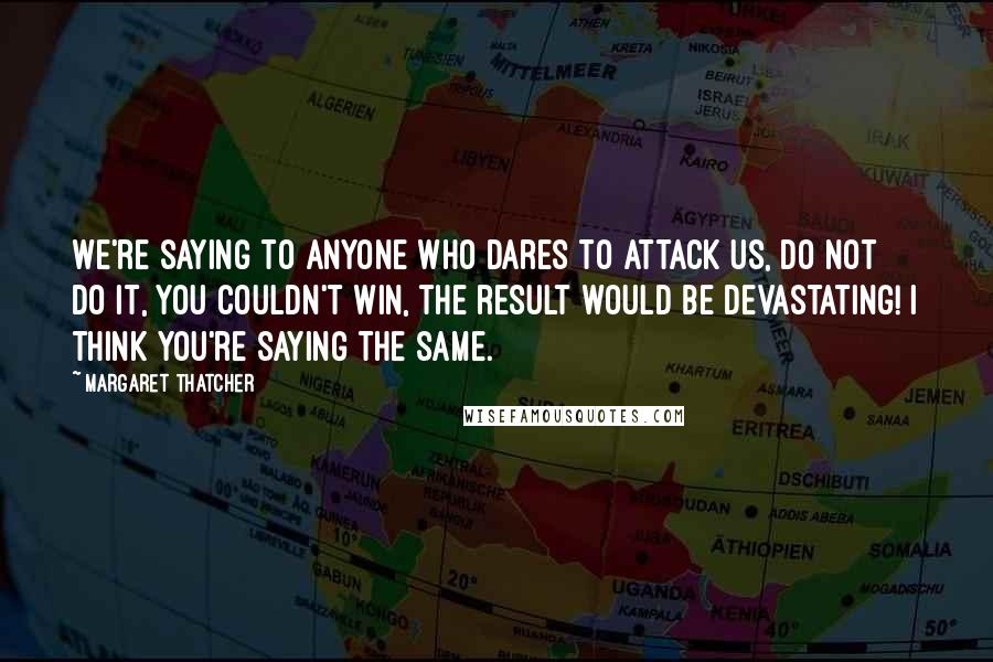 Margaret Thatcher Quotes: We're saying to anyone who dares to attack us, Do not do it, you couldn't win, the result would be devastating! I think you're saying the same.