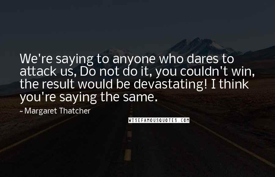 Margaret Thatcher Quotes: We're saying to anyone who dares to attack us, Do not do it, you couldn't win, the result would be devastating! I think you're saying the same.