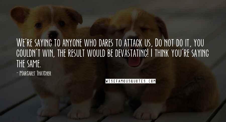 Margaret Thatcher Quotes: We're saying to anyone who dares to attack us, Do not do it, you couldn't win, the result would be devastating! I think you're saying the same.