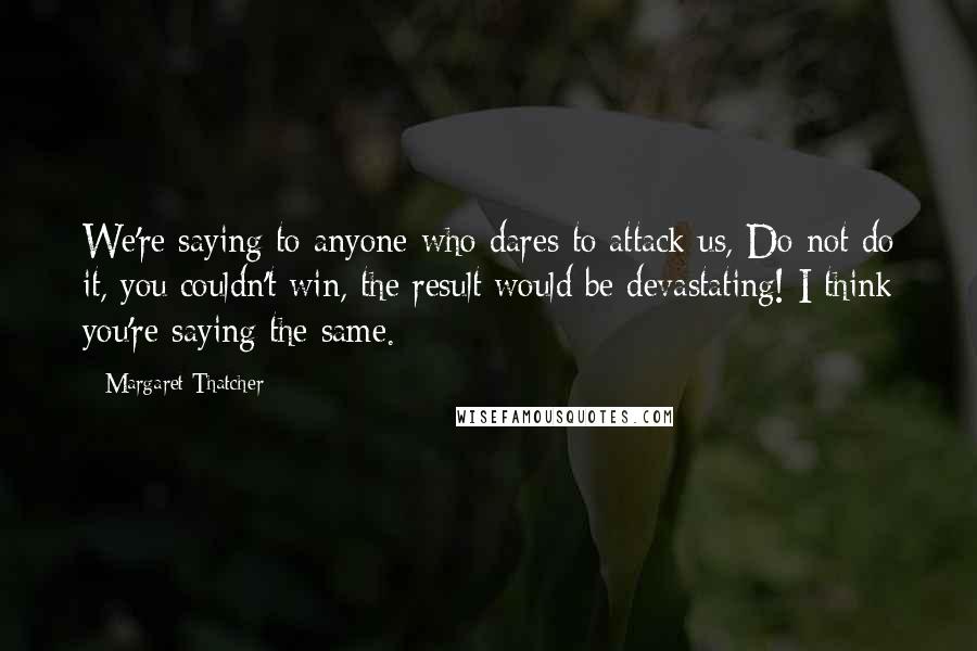 Margaret Thatcher Quotes: We're saying to anyone who dares to attack us, Do not do it, you couldn't win, the result would be devastating! I think you're saying the same.