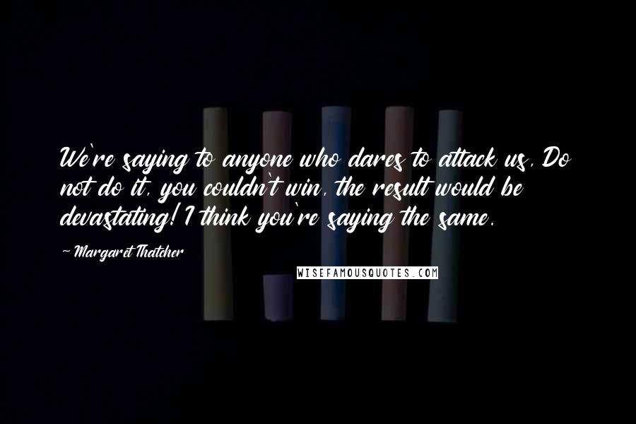 Margaret Thatcher Quotes: We're saying to anyone who dares to attack us, Do not do it, you couldn't win, the result would be devastating! I think you're saying the same.