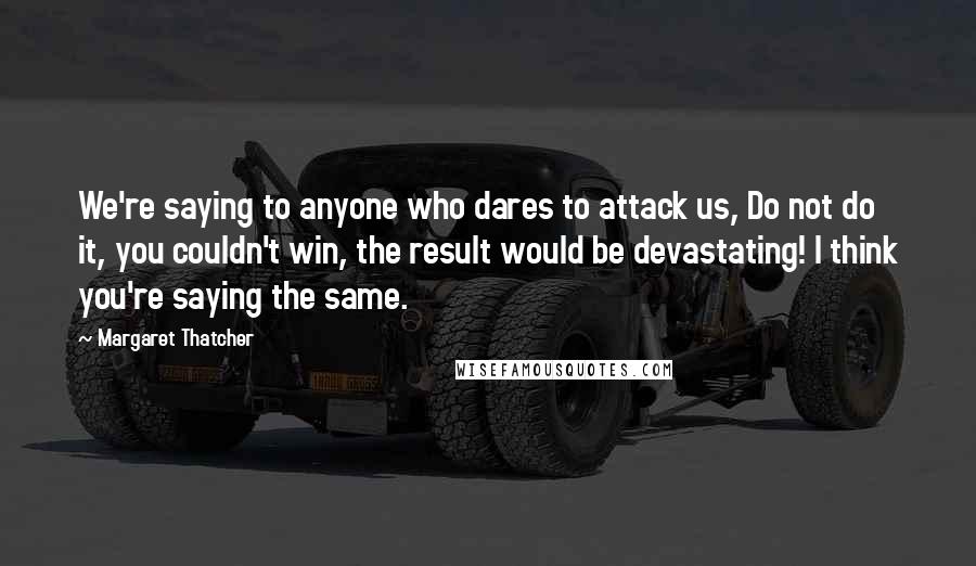 Margaret Thatcher Quotes: We're saying to anyone who dares to attack us, Do not do it, you couldn't win, the result would be devastating! I think you're saying the same.