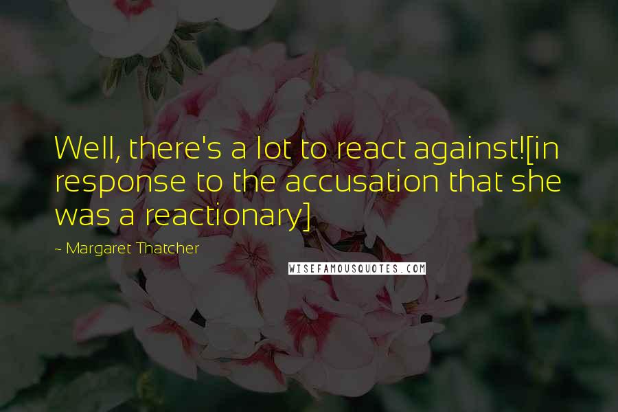 Margaret Thatcher Quotes: Well, there's a lot to react against![in response to the accusation that she was a reactionary]