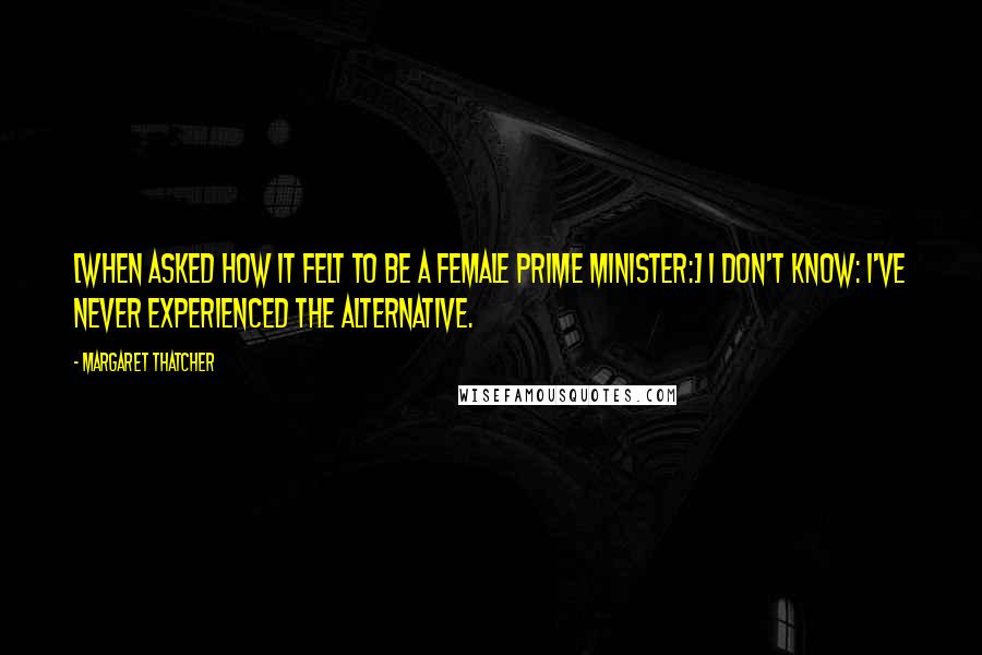 Margaret Thatcher Quotes: [When asked how it felt to be a female prime minister:] I don't know: I've never experienced the alternative.