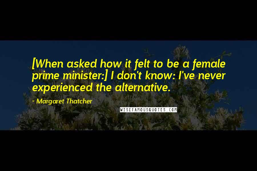Margaret Thatcher Quotes: [When asked how it felt to be a female prime minister:] I don't know: I've never experienced the alternative.