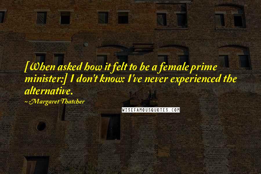 Margaret Thatcher Quotes: [When asked how it felt to be a female prime minister:] I don't know: I've never experienced the alternative.