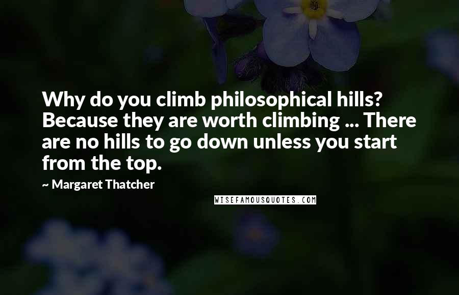 Margaret Thatcher Quotes: Why do you climb philosophical hills? Because they are worth climbing ... There are no hills to go down unless you start from the top.