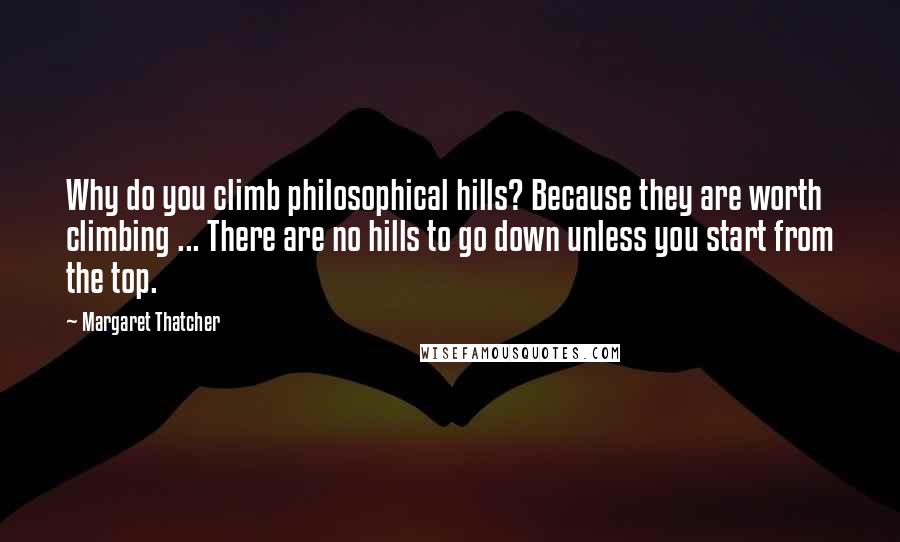 Margaret Thatcher Quotes: Why do you climb philosophical hills? Because they are worth climbing ... There are no hills to go down unless you start from the top.