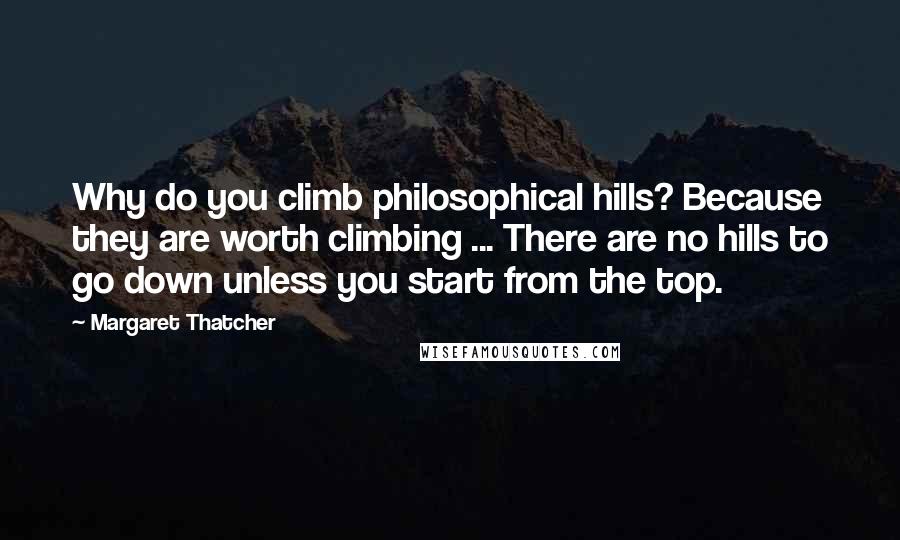 Margaret Thatcher Quotes: Why do you climb philosophical hills? Because they are worth climbing ... There are no hills to go down unless you start from the top.