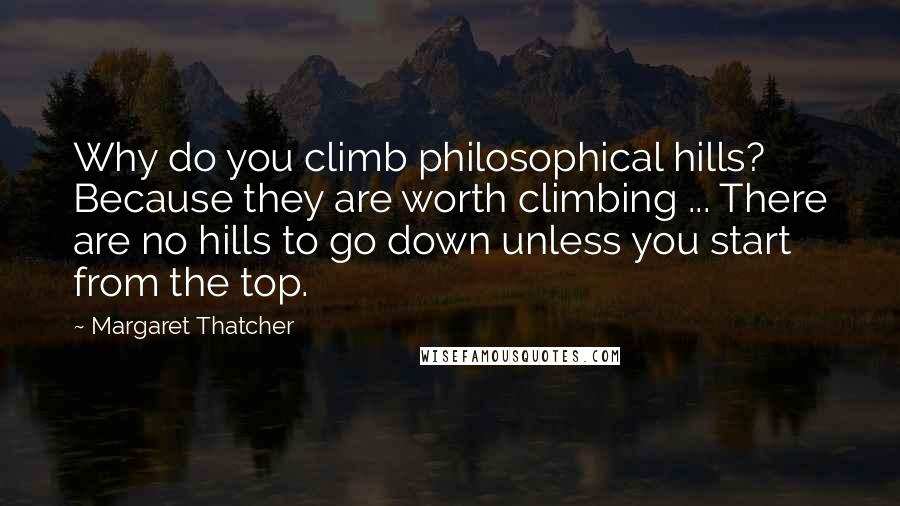 Margaret Thatcher Quotes: Why do you climb philosophical hills? Because they are worth climbing ... There are no hills to go down unless you start from the top.