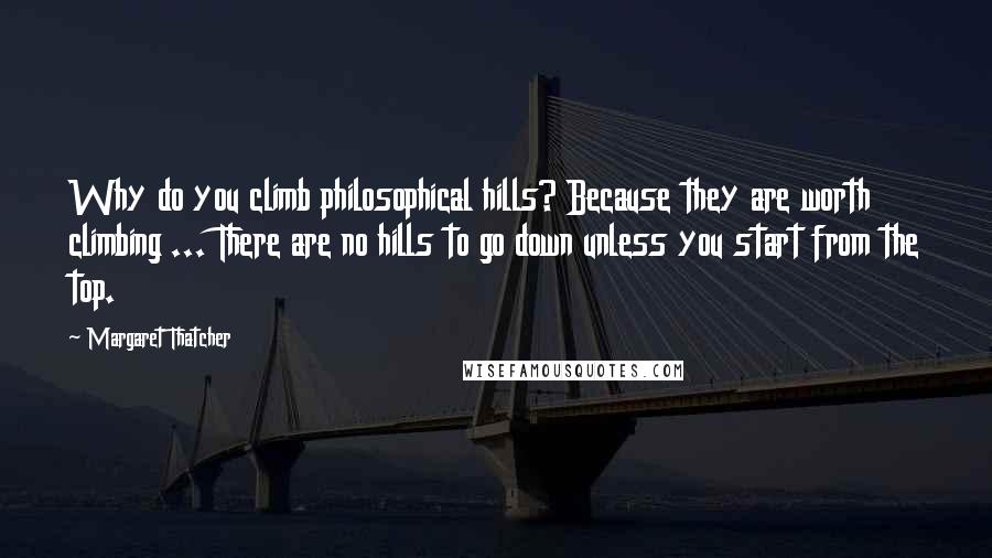 Margaret Thatcher Quotes: Why do you climb philosophical hills? Because they are worth climbing ... There are no hills to go down unless you start from the top.