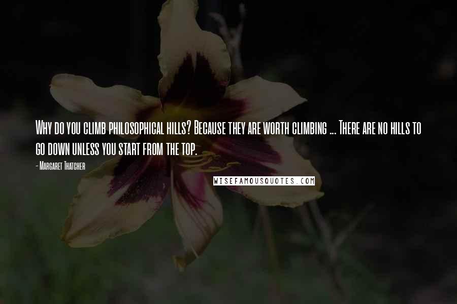 Margaret Thatcher Quotes: Why do you climb philosophical hills? Because they are worth climbing ... There are no hills to go down unless you start from the top.