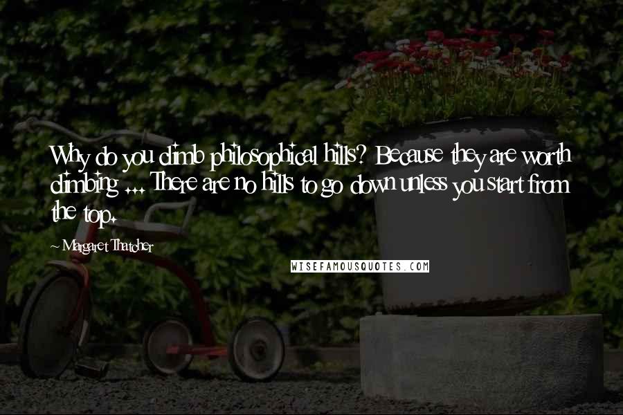 Margaret Thatcher Quotes: Why do you climb philosophical hills? Because they are worth climbing ... There are no hills to go down unless you start from the top.