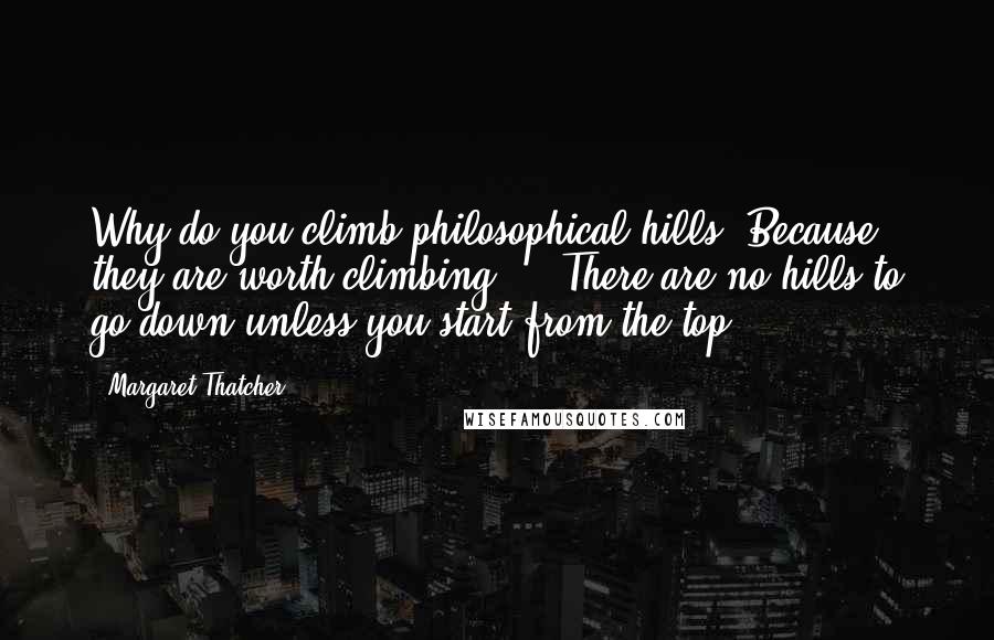 Margaret Thatcher Quotes: Why do you climb philosophical hills? Because they are worth climbing ... There are no hills to go down unless you start from the top.