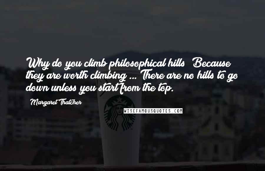 Margaret Thatcher Quotes: Why do you climb philosophical hills? Because they are worth climbing ... There are no hills to go down unless you start from the top.