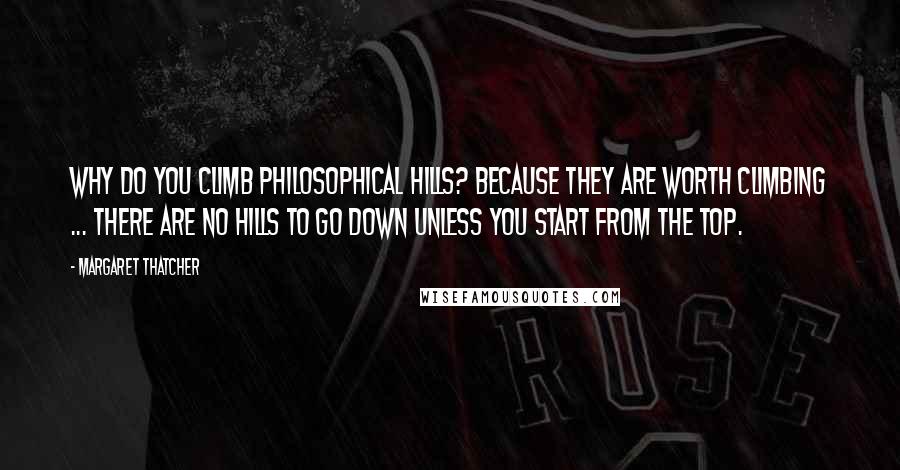 Margaret Thatcher Quotes: Why do you climb philosophical hills? Because they are worth climbing ... There are no hills to go down unless you start from the top.