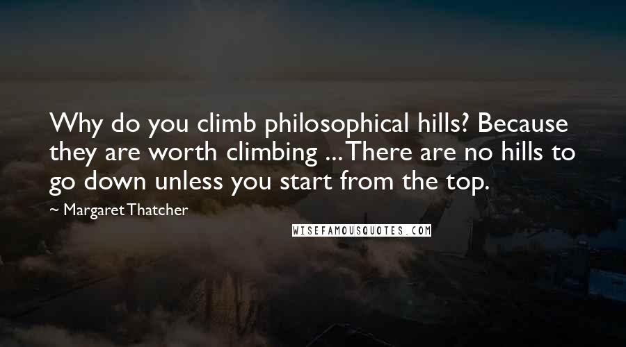 Margaret Thatcher Quotes: Why do you climb philosophical hills? Because they are worth climbing ... There are no hills to go down unless you start from the top.