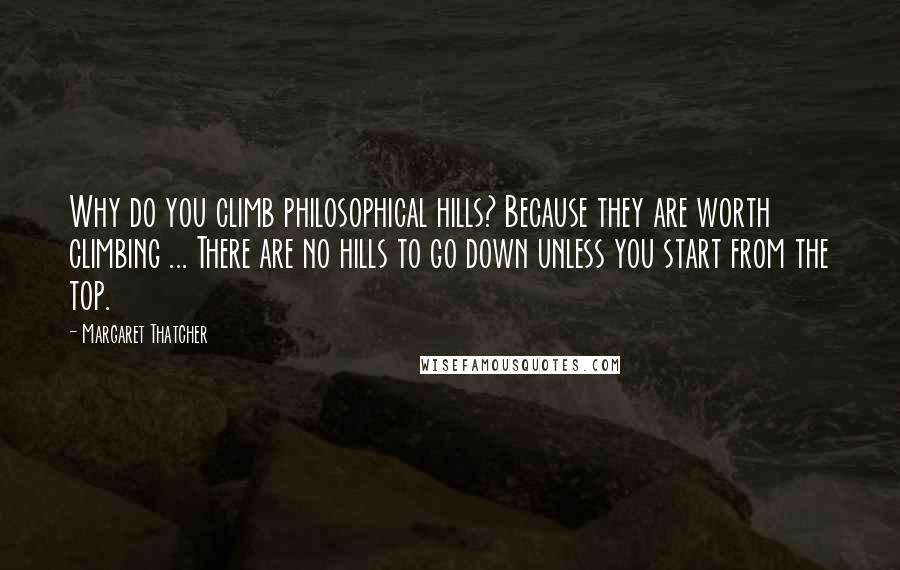 Margaret Thatcher Quotes: Why do you climb philosophical hills? Because they are worth climbing ... There are no hills to go down unless you start from the top.