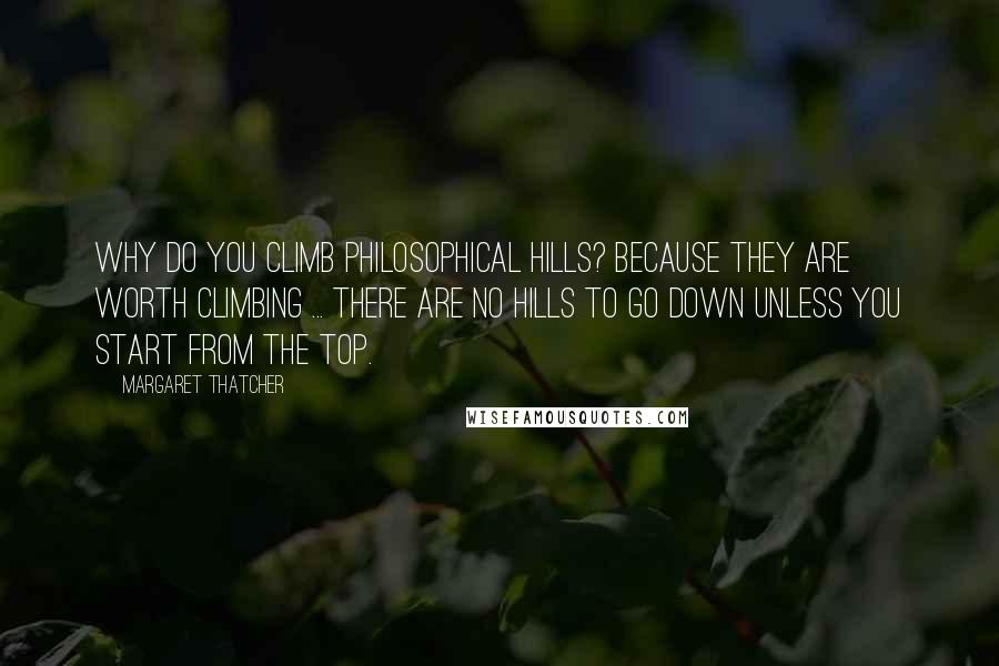 Margaret Thatcher Quotes: Why do you climb philosophical hills? Because they are worth climbing ... There are no hills to go down unless you start from the top.