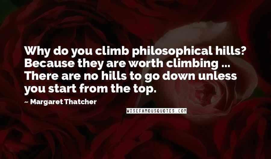 Margaret Thatcher Quotes: Why do you climb philosophical hills? Because they are worth climbing ... There are no hills to go down unless you start from the top.