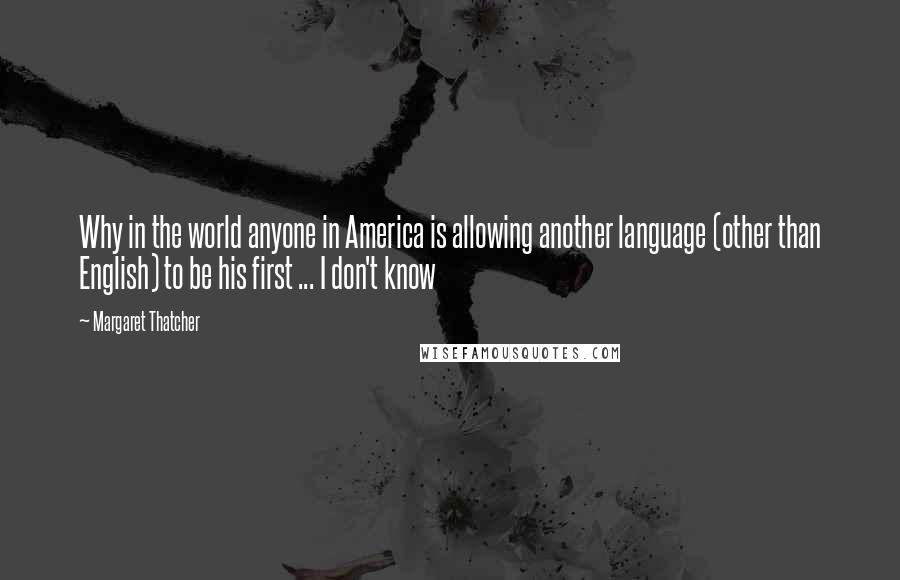 Margaret Thatcher Quotes: Why in the world anyone in America is allowing another language (other than English) to be his first ... I don't know