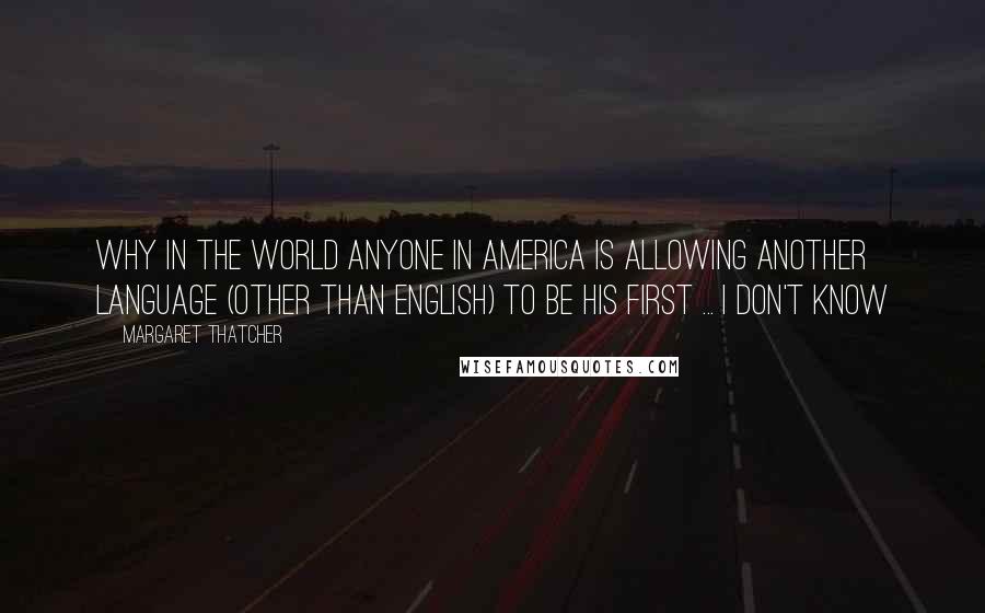 Margaret Thatcher Quotes: Why in the world anyone in America is allowing another language (other than English) to be his first ... I don't know