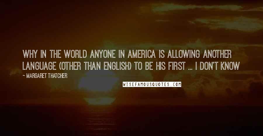 Margaret Thatcher Quotes: Why in the world anyone in America is allowing another language (other than English) to be his first ... I don't know