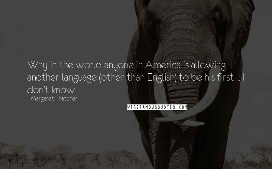 Margaret Thatcher Quotes: Why in the world anyone in America is allowing another language (other than English) to be his first ... I don't know