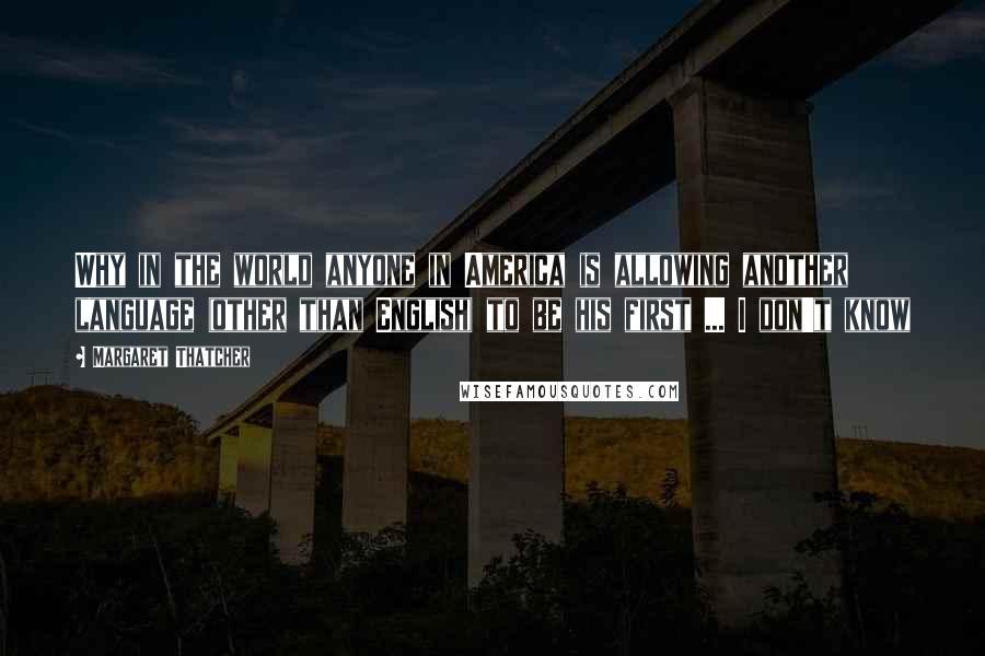 Margaret Thatcher Quotes: Why in the world anyone in America is allowing another language (other than English) to be his first ... I don't know