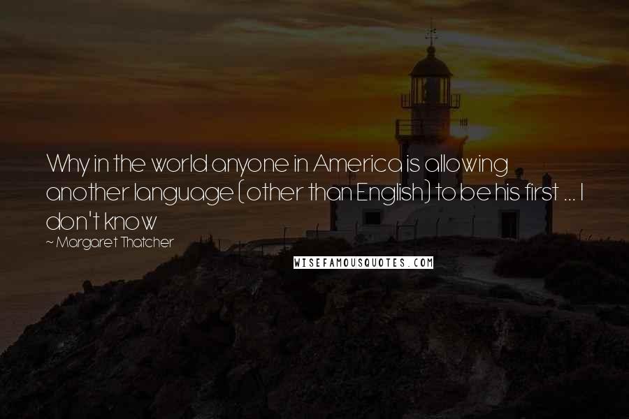 Margaret Thatcher Quotes: Why in the world anyone in America is allowing another language (other than English) to be his first ... I don't know