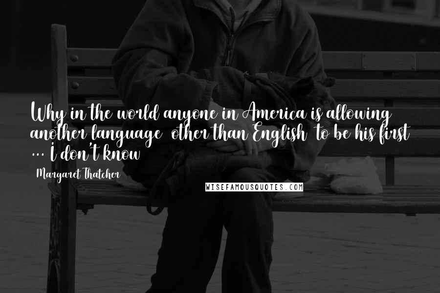 Margaret Thatcher Quotes: Why in the world anyone in America is allowing another language (other than English) to be his first ... I don't know