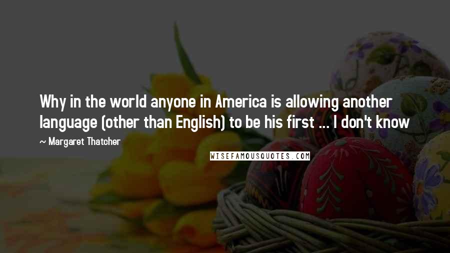 Margaret Thatcher Quotes: Why in the world anyone in America is allowing another language (other than English) to be his first ... I don't know