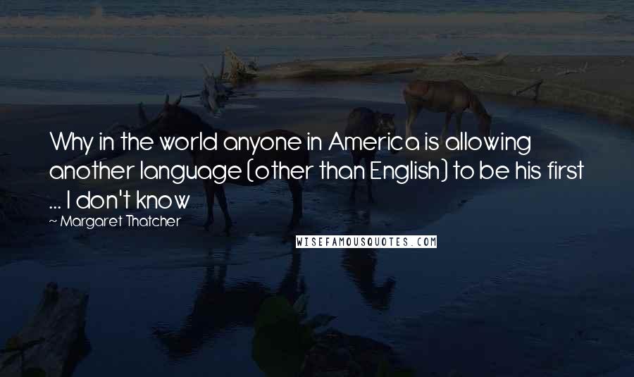 Margaret Thatcher Quotes: Why in the world anyone in America is allowing another language (other than English) to be his first ... I don't know