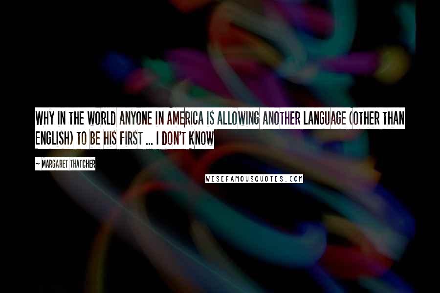 Margaret Thatcher Quotes: Why in the world anyone in America is allowing another language (other than English) to be his first ... I don't know