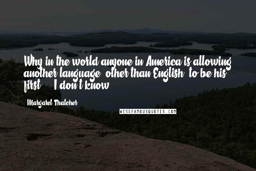 Margaret Thatcher Quotes: Why in the world anyone in America is allowing another language (other than English) to be his first ... I don't know