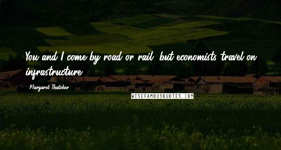 Margaret Thatcher Quotes: You and I come by road or rail, but economists travel on infrastructure.