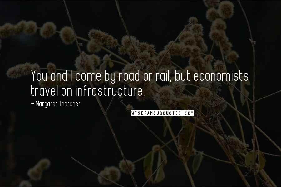 Margaret Thatcher Quotes: You and I come by road or rail, but economists travel on infrastructure.