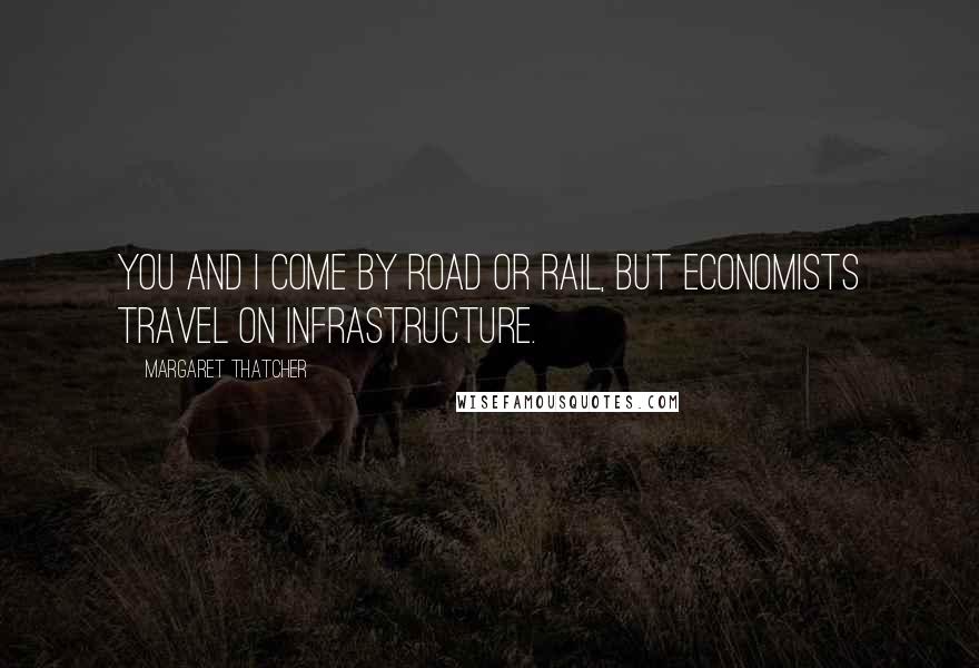 Margaret Thatcher Quotes: You and I come by road or rail, but economists travel on infrastructure.