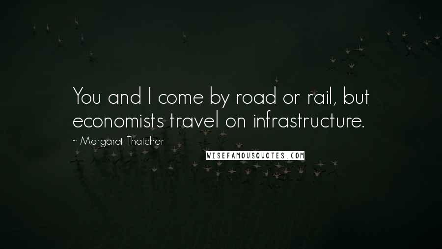 Margaret Thatcher Quotes: You and I come by road or rail, but economists travel on infrastructure.