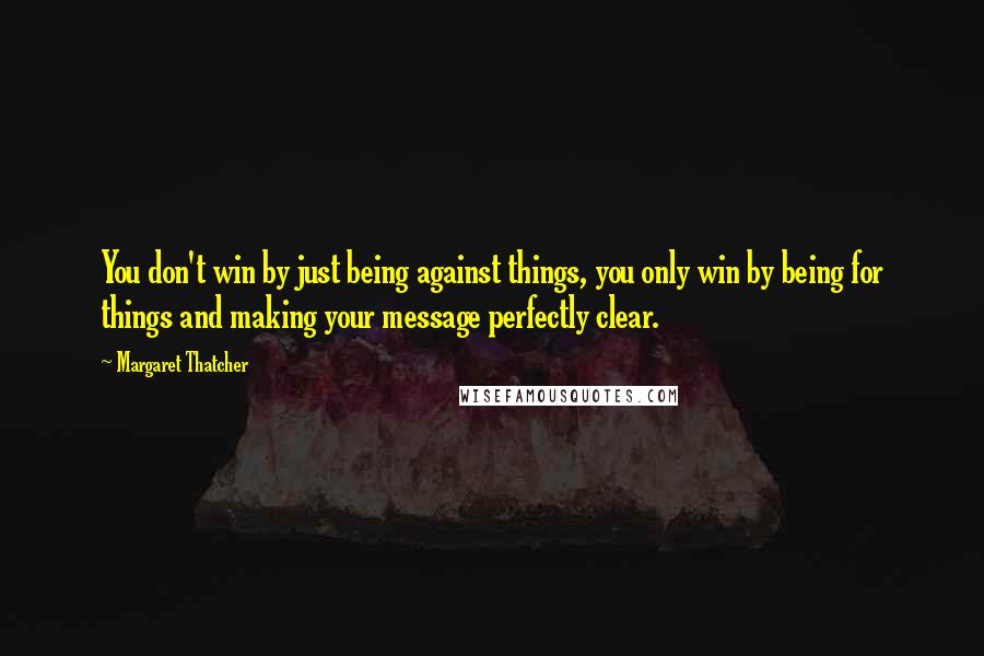 Margaret Thatcher Quotes: You don't win by just being against things, you only win by being for things and making your message perfectly clear.
