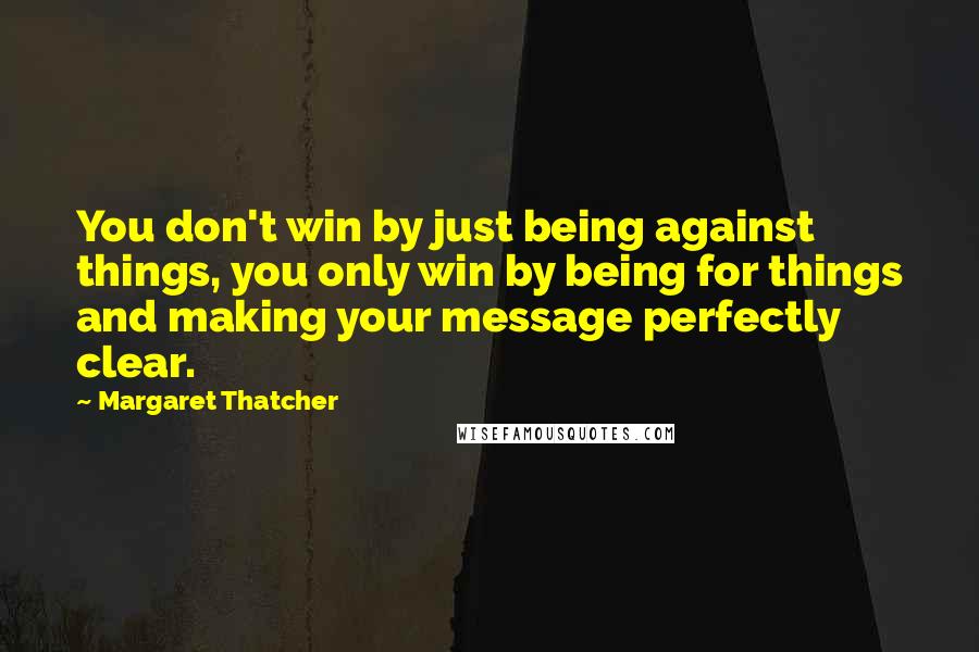 Margaret Thatcher Quotes: You don't win by just being against things, you only win by being for things and making your message perfectly clear.