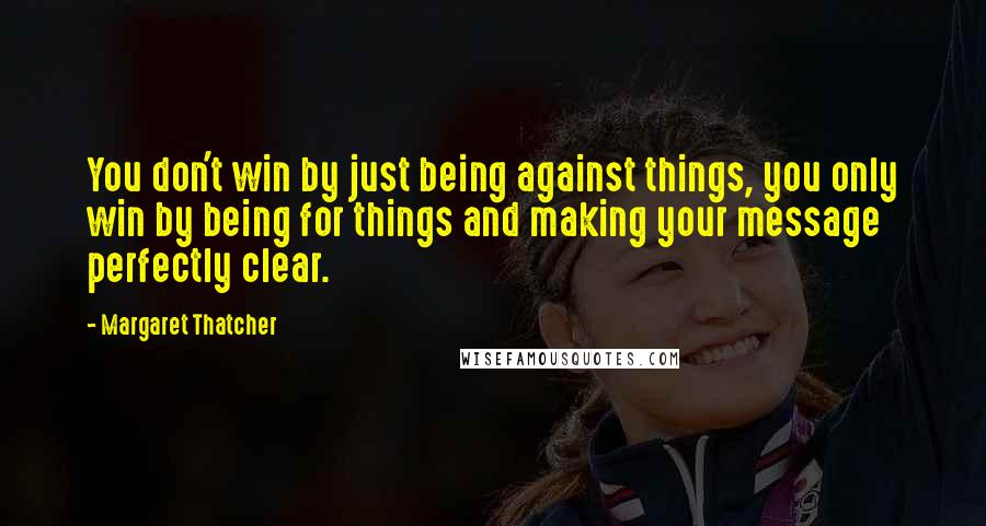 Margaret Thatcher Quotes: You don't win by just being against things, you only win by being for things and making your message perfectly clear.