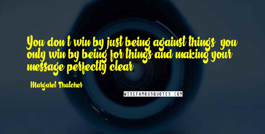 Margaret Thatcher Quotes: You don't win by just being against things, you only win by being for things and making your message perfectly clear.