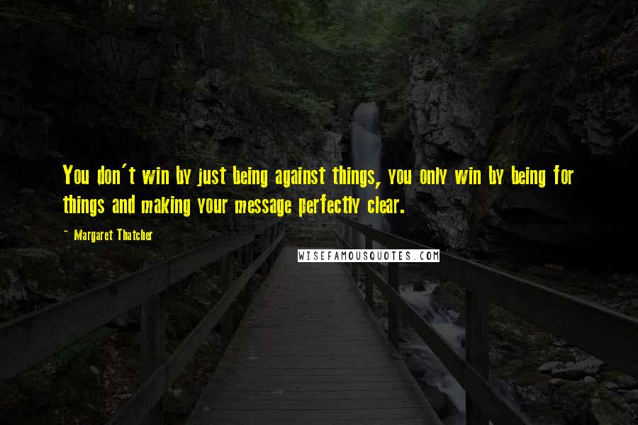 Margaret Thatcher Quotes: You don't win by just being against things, you only win by being for things and making your message perfectly clear.