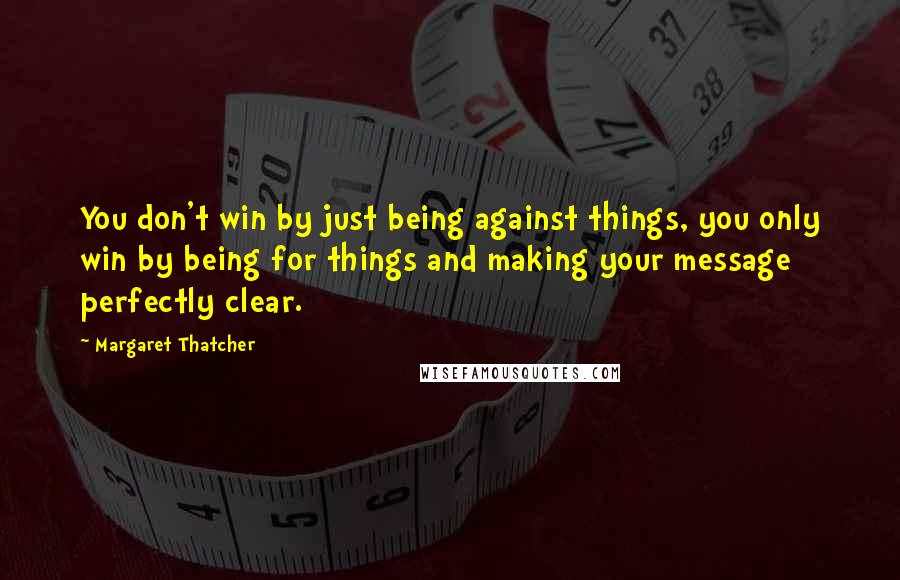 Margaret Thatcher Quotes: You don't win by just being against things, you only win by being for things and making your message perfectly clear.