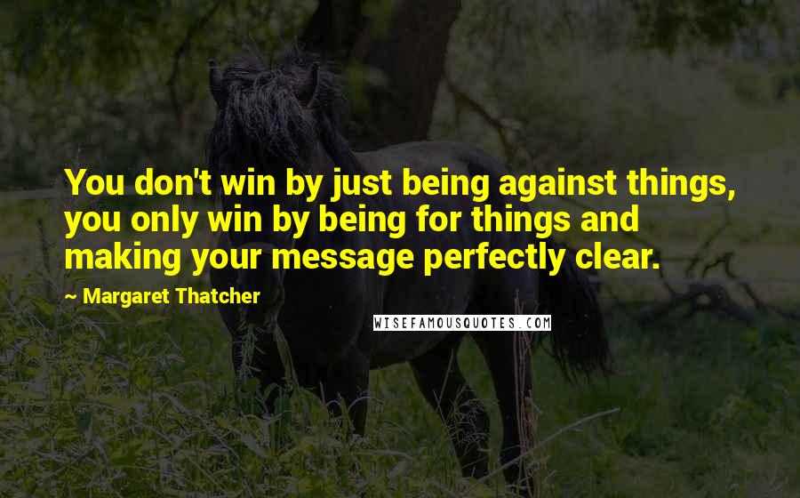 Margaret Thatcher Quotes: You don't win by just being against things, you only win by being for things and making your message perfectly clear.