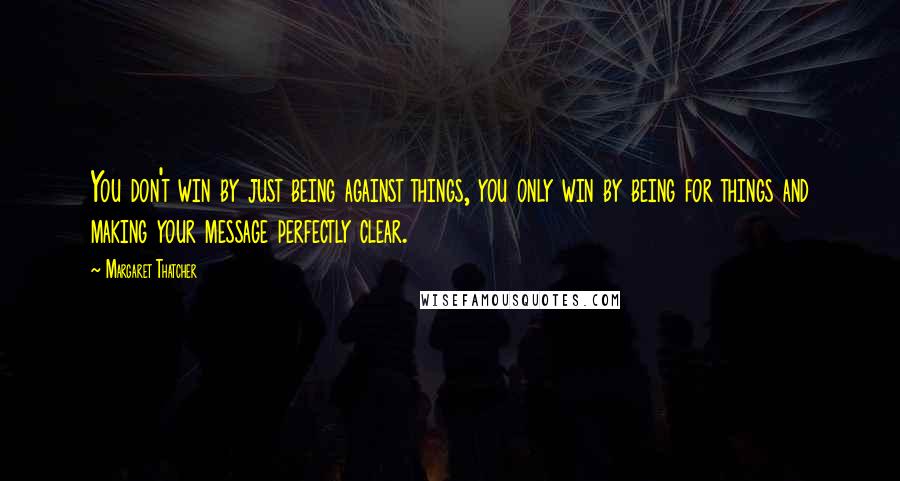 Margaret Thatcher Quotes: You don't win by just being against things, you only win by being for things and making your message perfectly clear.
